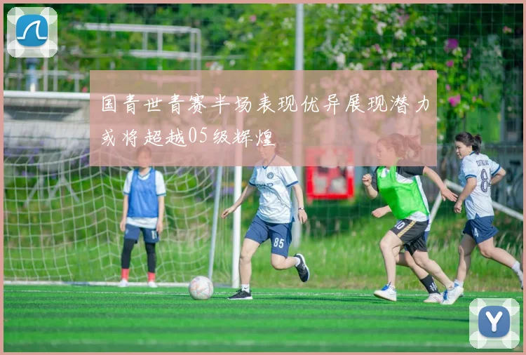 国青世青赛半场表现优异展现潜力或将超越05级辉煌