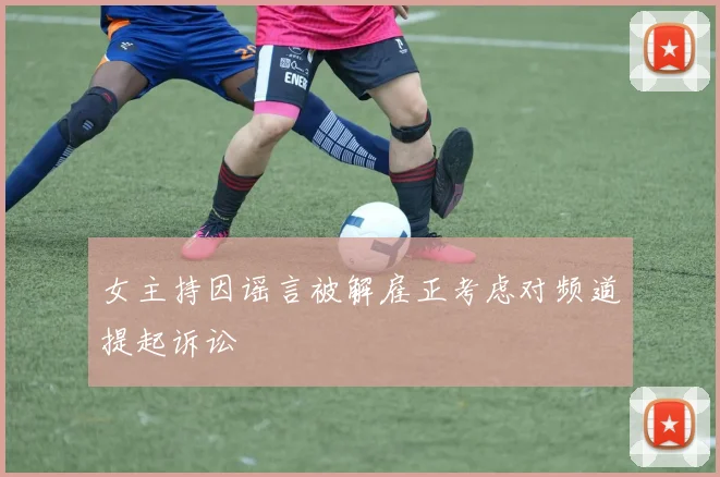 女主持因谣言被解雇正考虑对频道提起诉讼