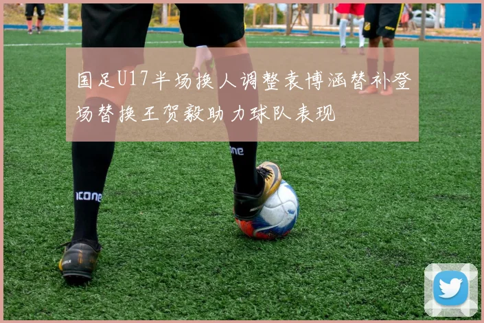 国足U17半场换人调整袁博涵替补登场替换王贺毅助力球队表现