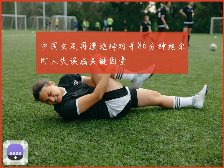 中国女足再遭逆转对手86分钟绝杀盯人失误成关键因素
