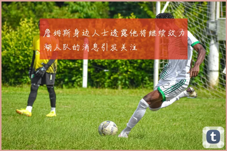 詹姆斯身边人士透露他将继续效力湖人队的消息引发关注