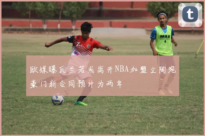 欧媒曝瓦兰若或离开NBA加盟立陶宛豪门新合同预计为两年