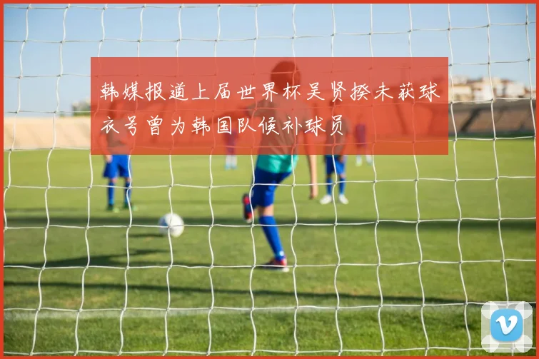 韩媒报道上届世界杯吴贤揆未获球衣号曾为韩国队候补球员