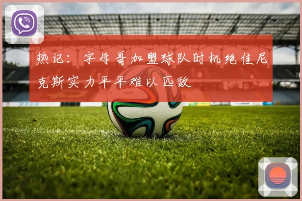 热记：字母哥加盟球队时机绝佳尼克斯实力平平难以匹敌