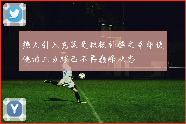 热火引入克莱是积极补强之举即使他的三分球已不再巅峰状态