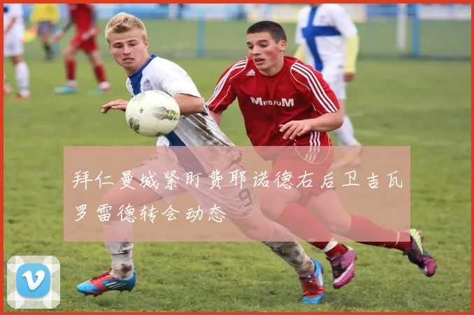 拜仁曼城紧盯费耶诺德右后卫吉瓦罗雷德转会动态