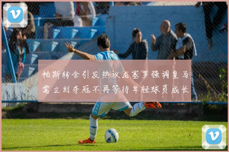 帕斯转会引发热议龙塞罗强调皇马需立刻夺冠不再等待年轻球员成长
