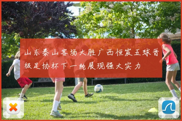 山东泰山客场大胜广西恒宸五球晋级足协杯下一轮展现强大实力
