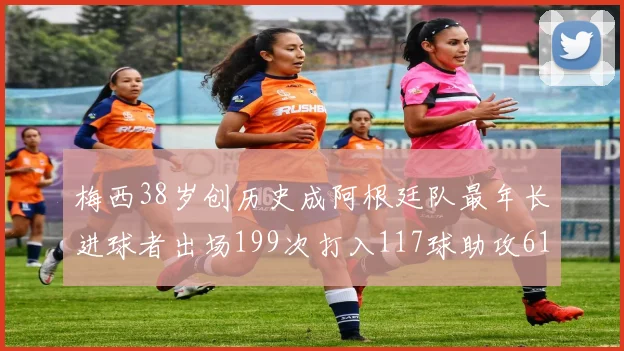 梅西38岁创历史成阿根廷队最年长进球者出场199次打入117球助攻61次