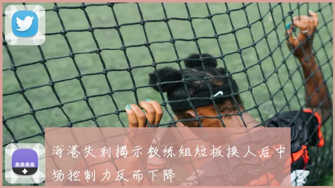 海港失利揭示教练组短板换人后中场控制力反而下降
