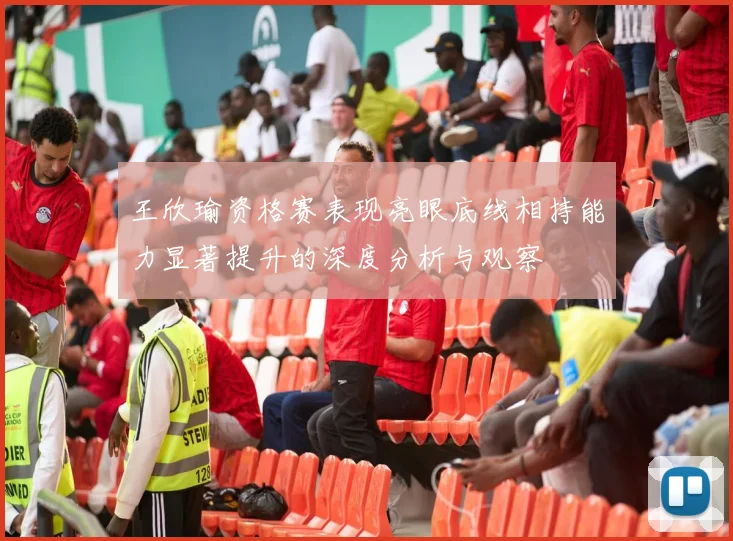 王欣瑜资格赛表现亮眼底线相持能力显著提升的深度分析与观察