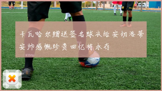 卡瓦哈尔赠送签名球衣给安切洛蒂安帅感慨珍贵回忆将永存