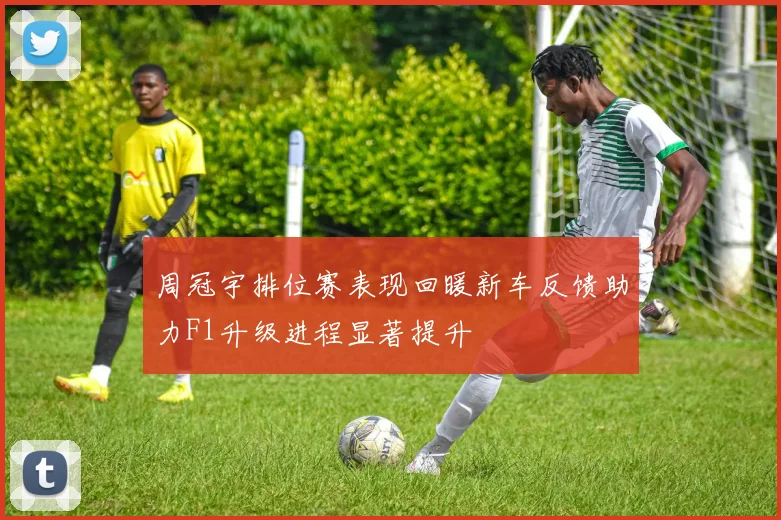 周冠宇排位赛表现回暖新车反馈助力F1升级进程显著提升