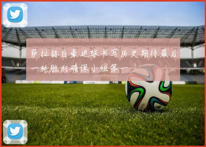 萨拉赫自豪进球书写历史期待最后一轮胜利确保小组第一