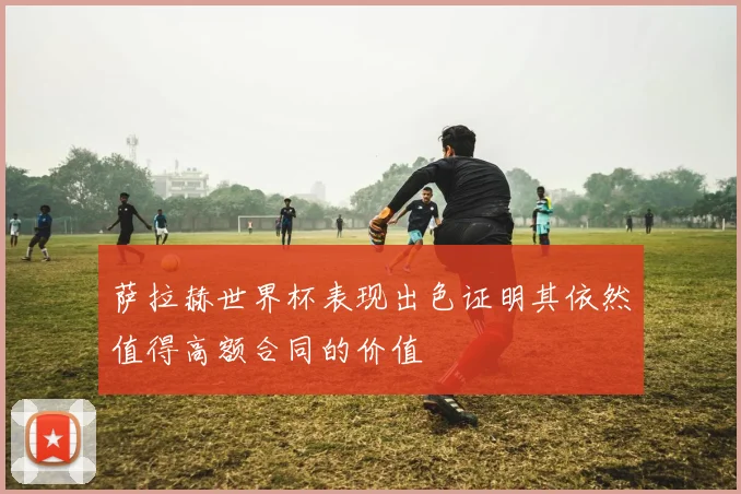 萨拉赫世界杯表现出色证明其依然值得高额合同的价值
