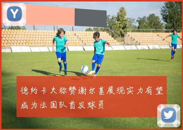 德约卡夫称赞谢尔基展现实力有望成为法国队首发球员