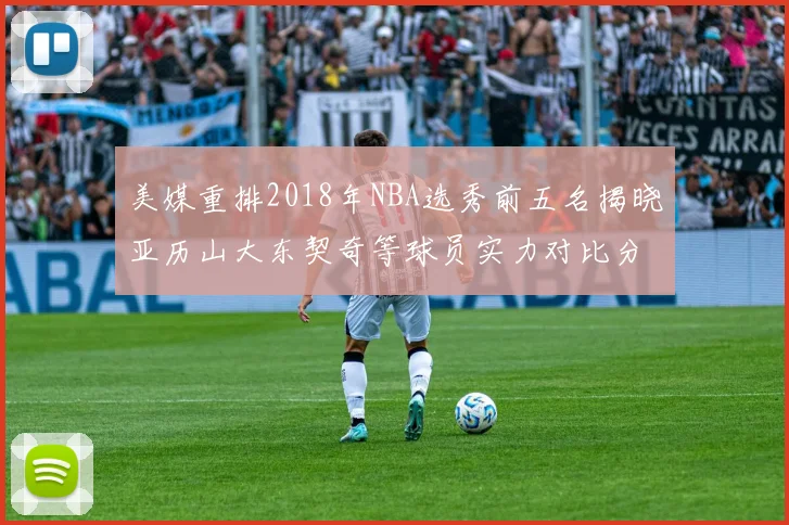 美媒重排2018年NBA选秀前五名揭晓亚历山大东契奇等球员实力对比分析