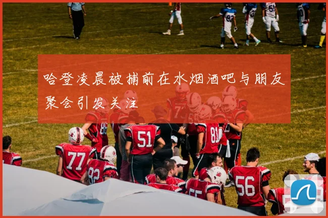 哈登凌晨被捕前在水烟酒吧与朋友聚会引发关注