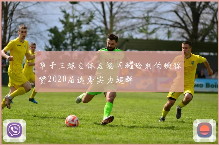 华子三球合体后场闪耀哈利伯顿称赞2020届选秀实力超群