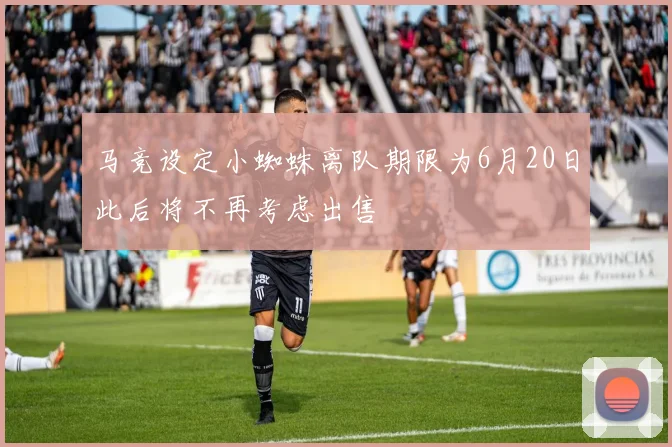 马竞设定小蜘蛛离队期限为6月20日此后将不再考虑出售