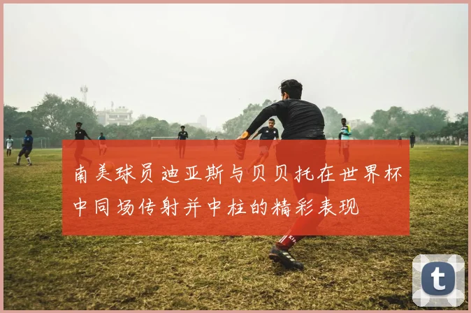 南美球员迪亚斯与贝贝托在世界杯中同场传射并中柱的精彩表现