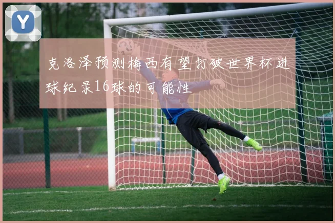 克洛泽预测梅西有望打破世界杯进球纪录16球的可能性
