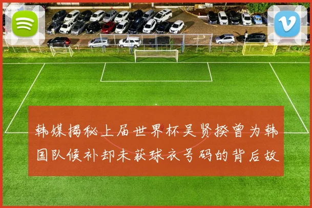 韩媒揭秘上届世界杯吴贤揆曾为韩国队候补却未获球衣号码的背后故事