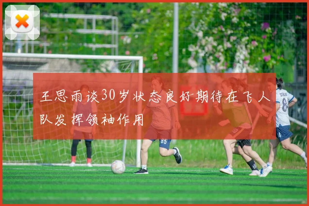 王思雨谈30岁状态良好期待在飞人队发挥领袖作用