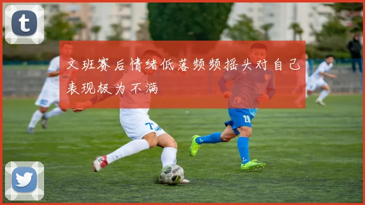 文班赛后情绪低落频频摇头对自己表现极为不满