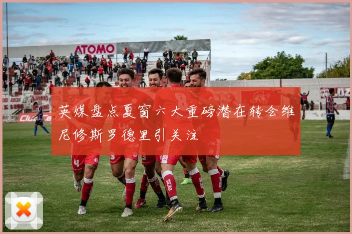 英媒盘点夏窗六大重磅潜在转会维尼修斯罗德里引关注