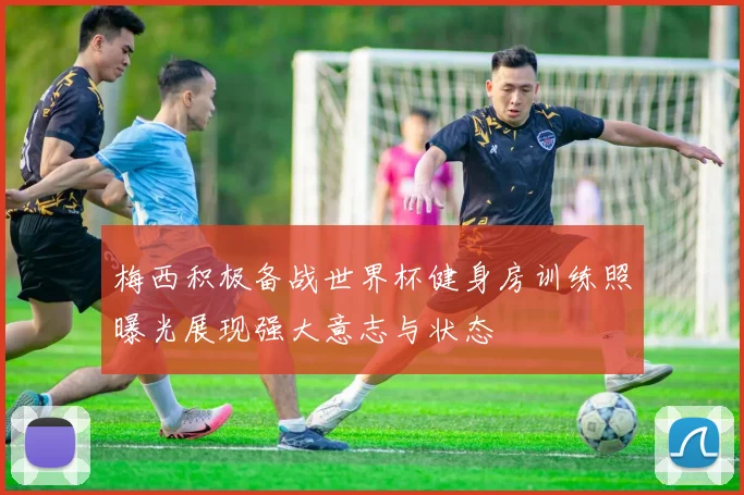 梅西积极备战世界杯健身房训练照曝光展现强大意志与状态