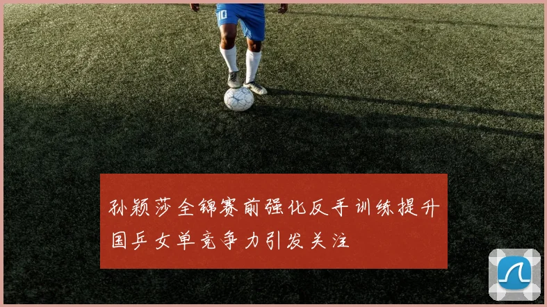 孙颖莎全锦赛前强化反手训练提升国乒女单竞争力引发关注