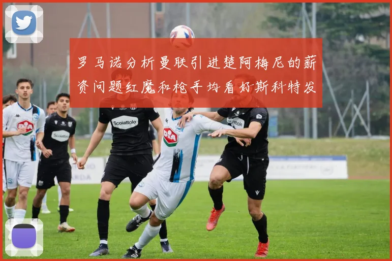 罗马诺分析曼联引进楚阿梅尼的薪资问题红魔和枪手均看好斯科特发展潜力