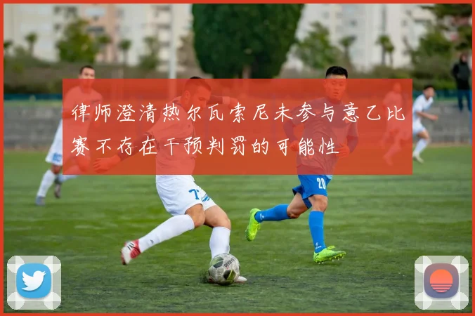 律师澄清热尔瓦索尼未参与意乙比赛不存在干预判罚的可能性