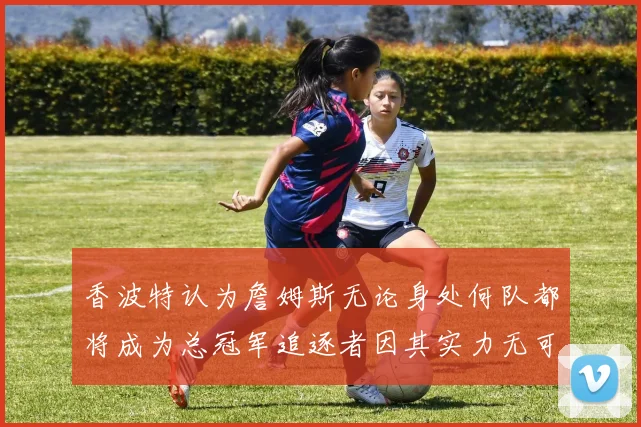 香波特认为詹姆斯无论身处何队都将成为总冠军追逐者因其实力无可匹敌